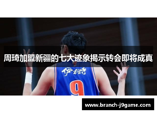 周琦加盟新疆的七大迹象揭示转会即将成真