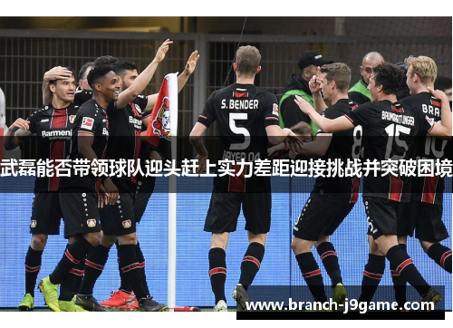 武磊能否带领球队迎头赶上实力差距迎接挑战并突破困境