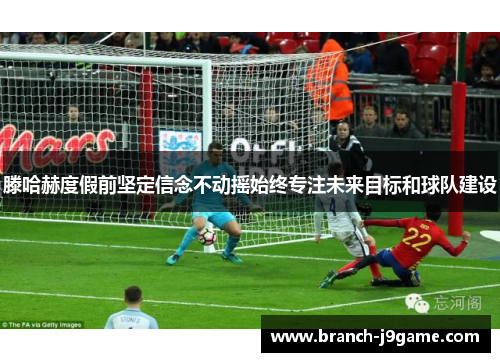 滕哈赫度假前坚定信念不动摇始终专注未来目标和球队建设